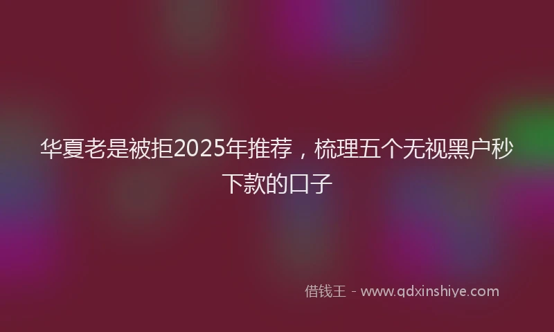 华夏老是被拒2025年推荐，梳理五个无视黑户秒下款的口子