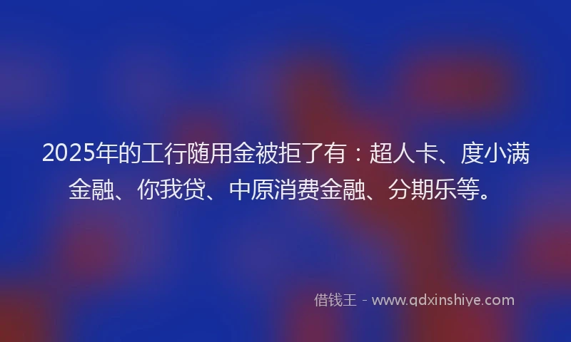 2025年的工行随用金被拒了有：超人卡、度小满金融、你我贷、中原消费金融、分期乐等。