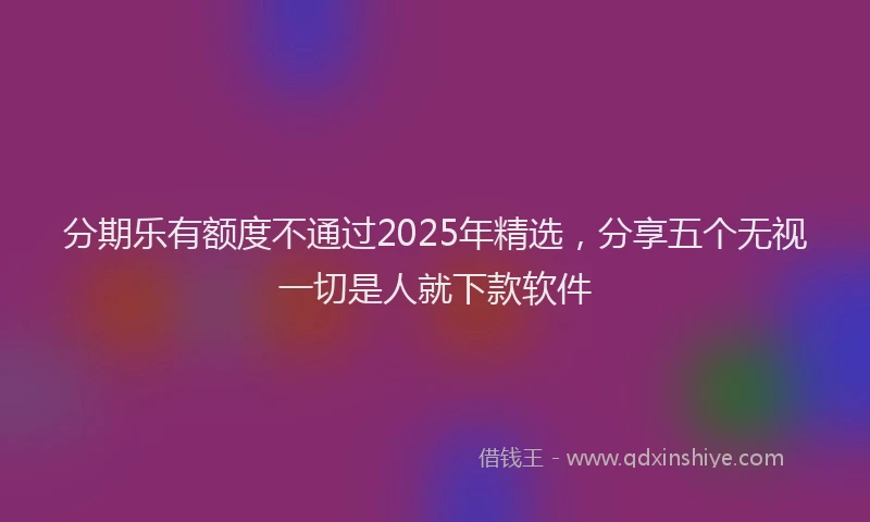 分期乐有额度不通过2025年精选，分享五个无视一切是人就下款软件