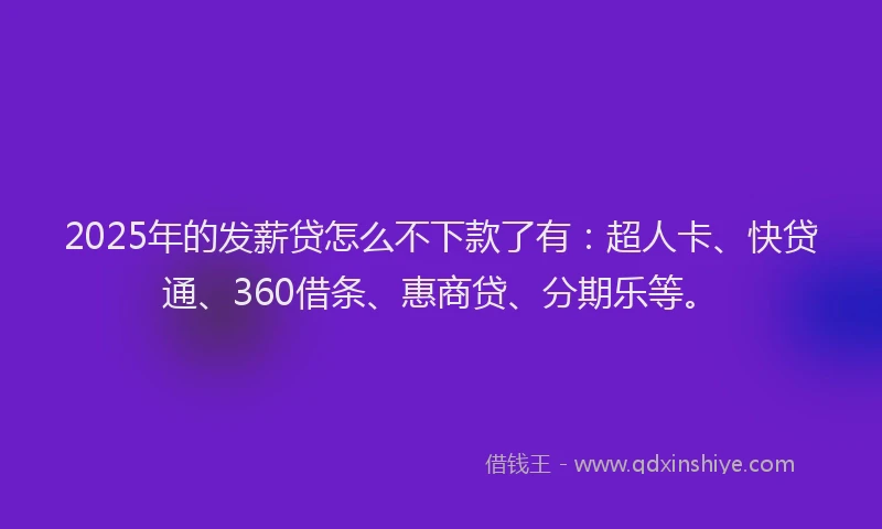 2025年的发薪贷怎么不下款了有：超人卡、快贷通、360借条、惠商贷、分期乐等。