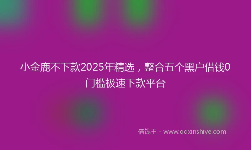 小金鹿不下款2025年精选，整合五个黑户借钱0门槛极速下款平台