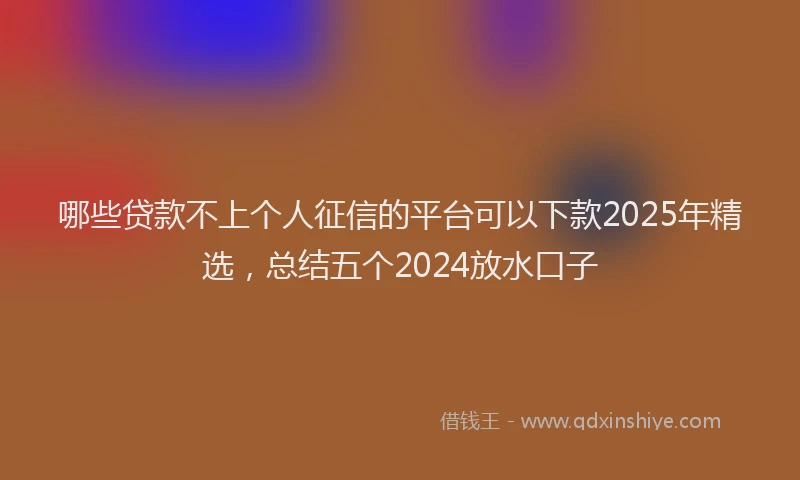 哪些贷款不上个人征信的平台可以下款2025年精选，总结五个2024放水口子