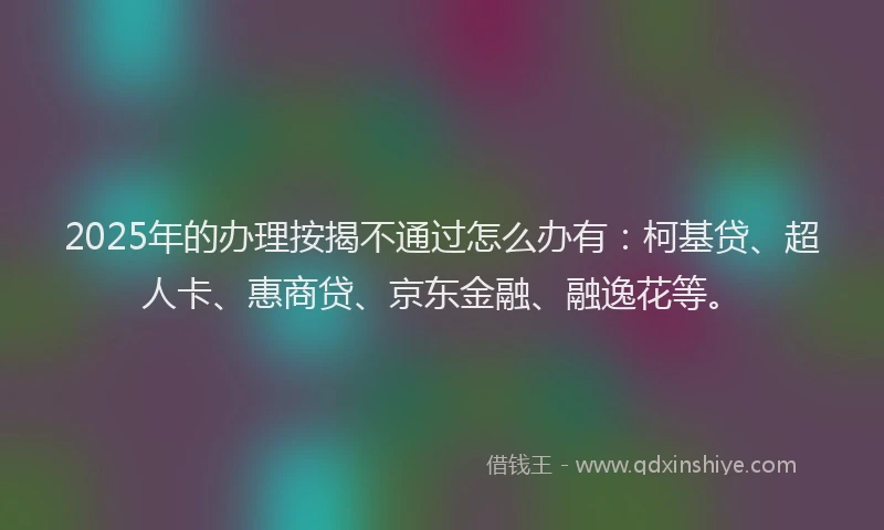 2025年的办理按揭不通过怎么办有：柯基贷、超人卡、惠商贷、京东金融、融逸花等。