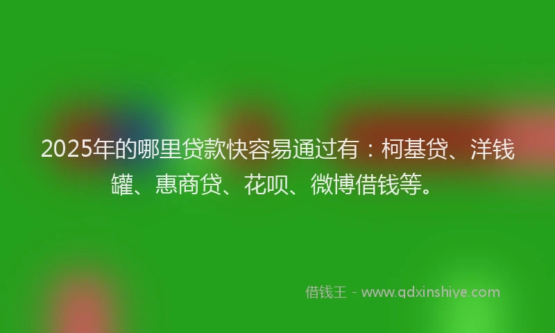 2025年的哪里贷款快容易通过有：柯基贷、洋钱罐、惠商贷、花呗、微博借钱等。