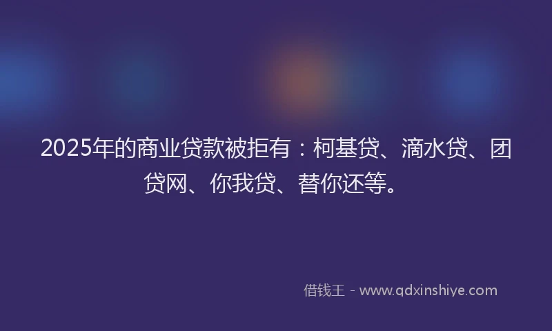 2025年的商业贷款被拒有：柯基贷、滴水贷、团贷网、你我贷、替你还等。
