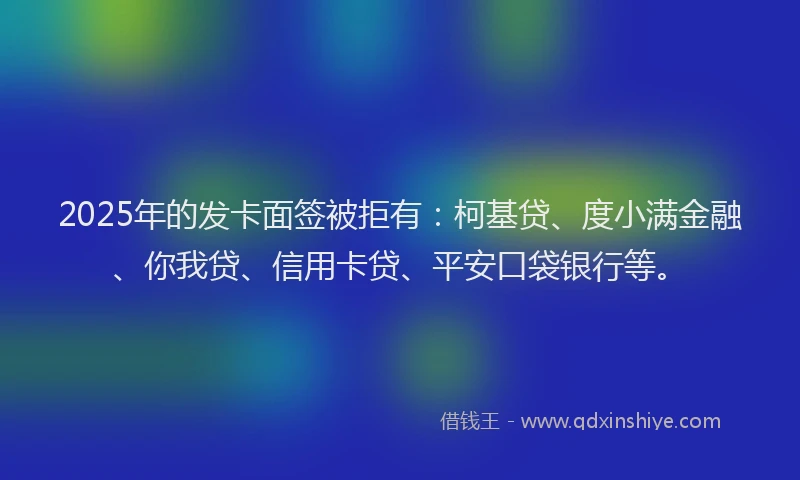 2025年的发卡面签被拒有：柯基贷、度小满金融、你我贷、信用卡贷、平安口袋银行等。