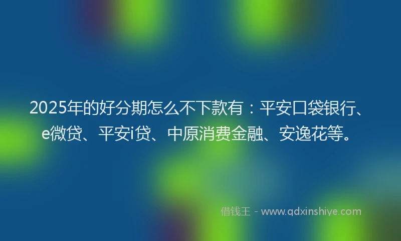 2025年的好分期怎么不下款有：平安口袋银行、e微贷、平安i贷、中原消费金融、安逸花等。