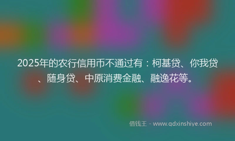 2025年的农行信用币不通过有：柯基贷、你我贷、随身贷、中原消费金融、融逸花等。
