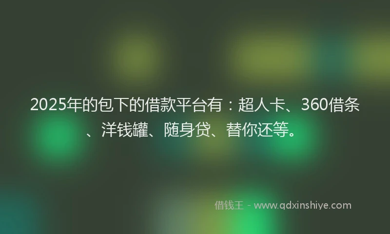 2025年的包下的借款平台有：超人卡、360借条、洋钱罐、随身贷、替你还等。