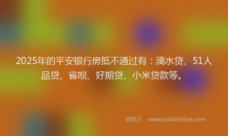 2025年的平安银行房抵不通过有：滴水贷、51人品贷、省呗、好期贷、小米贷款等。