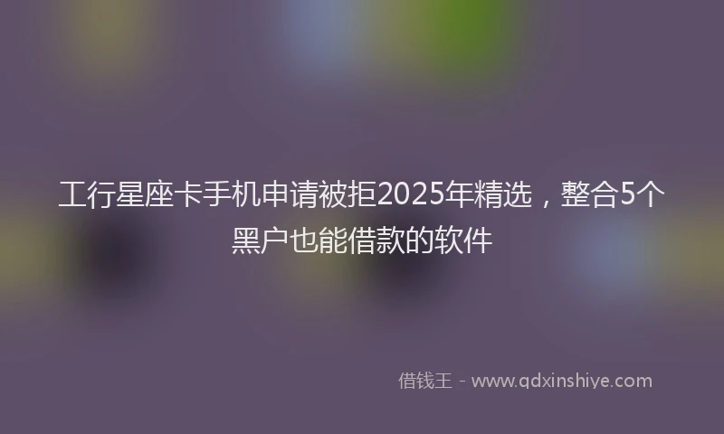 工行星座卡手机申请被拒2025年精选，整合5个黑户也能借款的软件