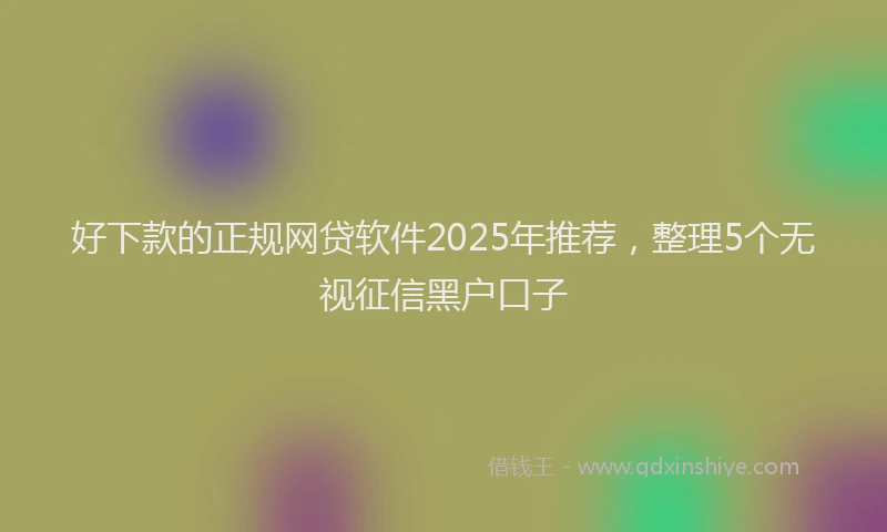 好下款的正规网贷软件2025年推荐，整理5个无视征信黑户口子