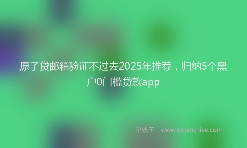 原子贷邮箱验证不过去2025年推荐，归纳5个黑户0门槛贷款app