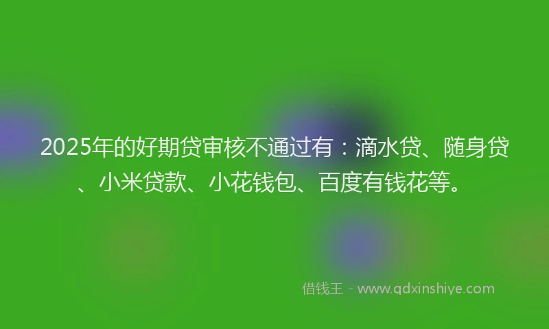2025年的好期贷审核不通过有：滴水贷、随身贷、小米贷款、小花钱包、百度有钱花等。