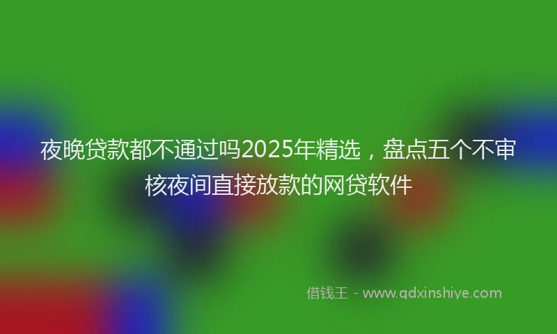 夜晚贷款都不通过吗2025年精选，盘点五个不审核夜间直接放款的网贷软件