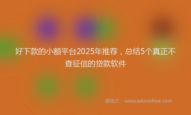 好下款的小额平台2025年推荐，总结5个真正不查征信的贷款软件
