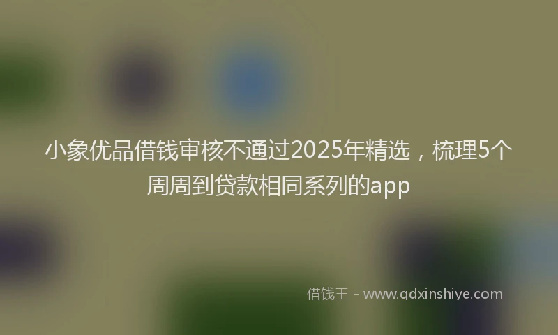 小象优品借钱审核不通过2025年精选，梳理5个周周到贷款相同系列的app