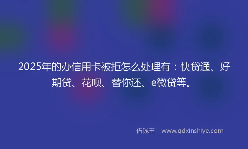 2025年的办信用卡被拒怎么处理有：快贷通、好期贷、花呗、替你还、e微贷等。