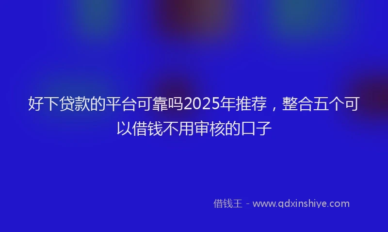 好下贷款的平台可靠吗2025年推荐，整合五个可以借钱不用审核的口子