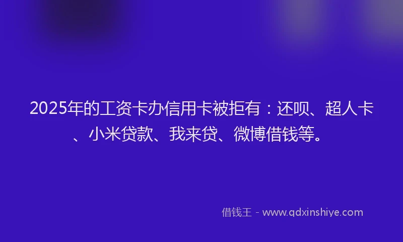 2025年的工资卡办信用卡被拒有：还呗、超人卡、小米贷款、我来贷、微博借钱等。