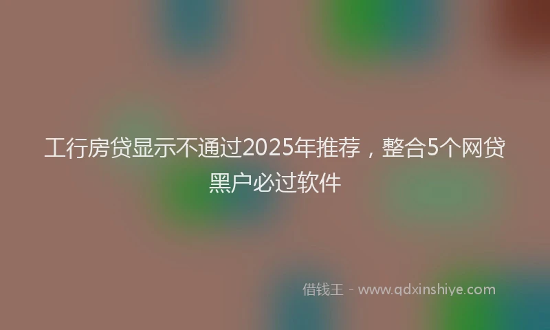 工行房贷显示不通过2025年推荐，整合5个网贷黑户必过软件