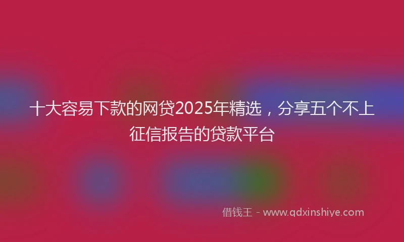 十大容易下款的网贷2025年精选，分享五个不上征信报告的贷款平台