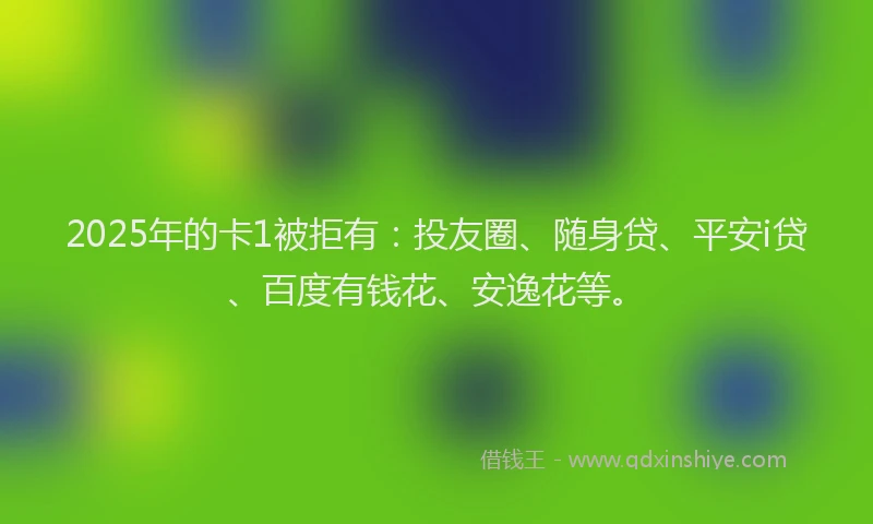 2025年的卡1被拒有：投友圈、随身贷、平安i贷、百度有钱花、安逸花等。