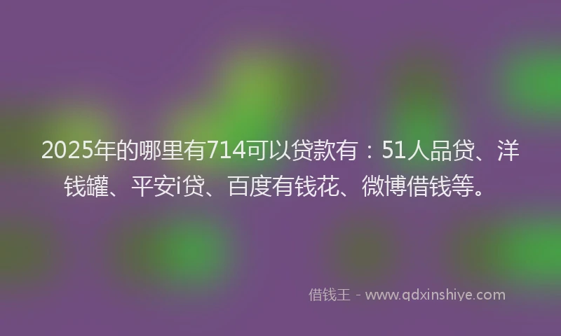 2025年的哪里有714可以贷款有：51人品贷、洋钱罐、平安i贷、百度有钱花、微博借钱等。
