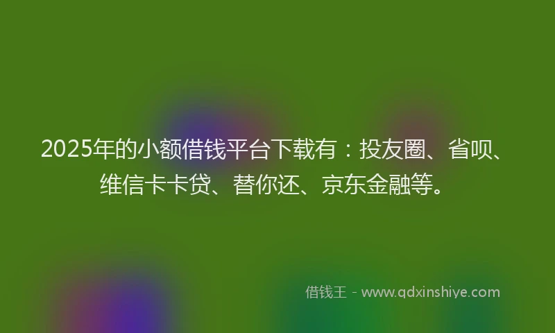 2025年的小额借钱平台下载有：投友圈、省呗、维信卡卡贷、替你还、京东金融等。