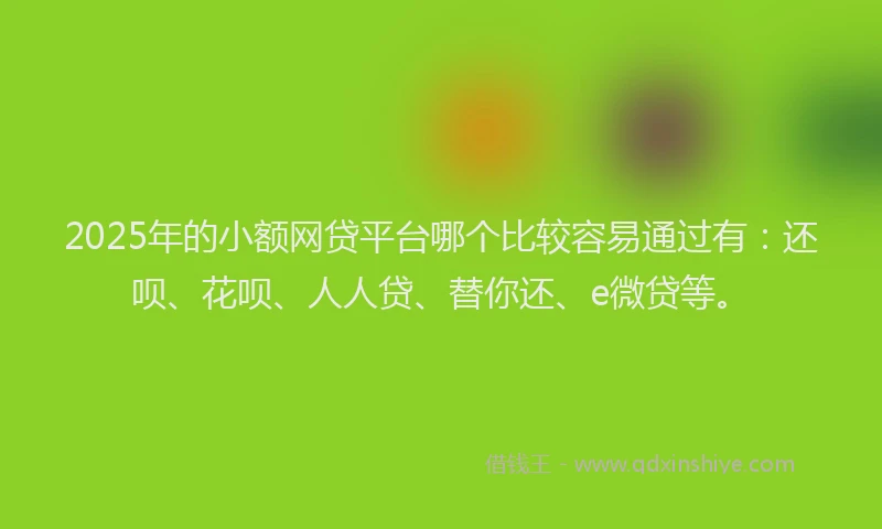 2025年的小额网贷平台哪个比较容易通过有：还呗、花呗、人人贷、替你还、e微贷等。
