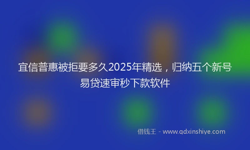 宜信普惠被拒要多久2025年精选，归纳五个新号易贷速审秒下款软件