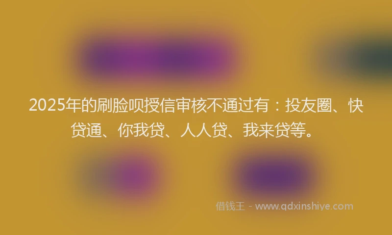 2025年的刷脸呗授信审核不通过有：投友圈、快贷通、你我贷、人人贷、我来贷等。