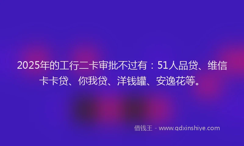2025年的工行二卡审批不过有：51人品贷、维信卡卡贷、你我贷、洋钱罐、安逸花等。