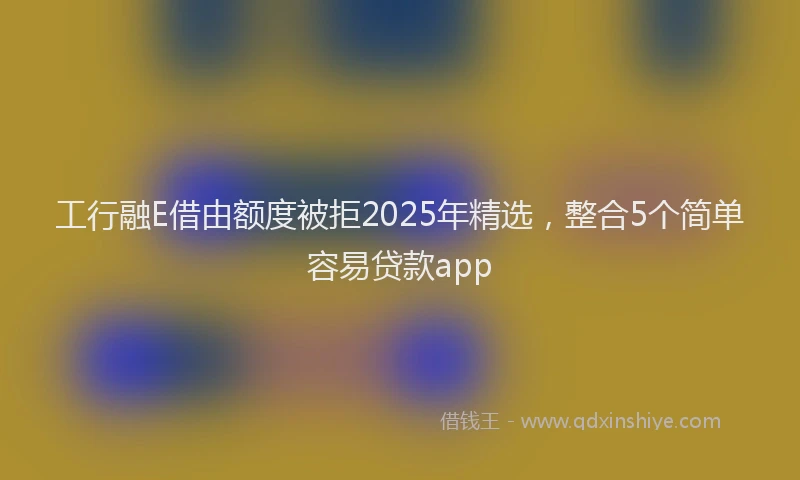 工行融E借由额度被拒2025年精选，整合5个简单容易贷款app