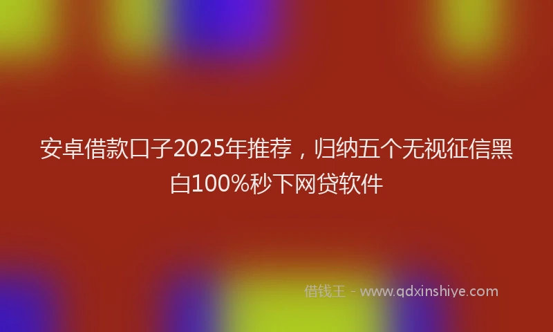 安卓借款口子2025年推荐，归纳五个无视征信黑白100%秒下网贷软件