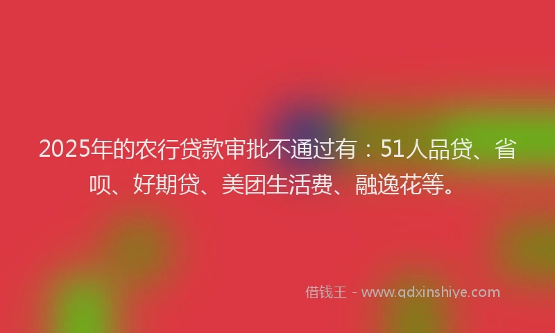 2025年的农行贷款审批不通过有：51人品贷、省呗、好期贷、美团生活费、融逸花等。