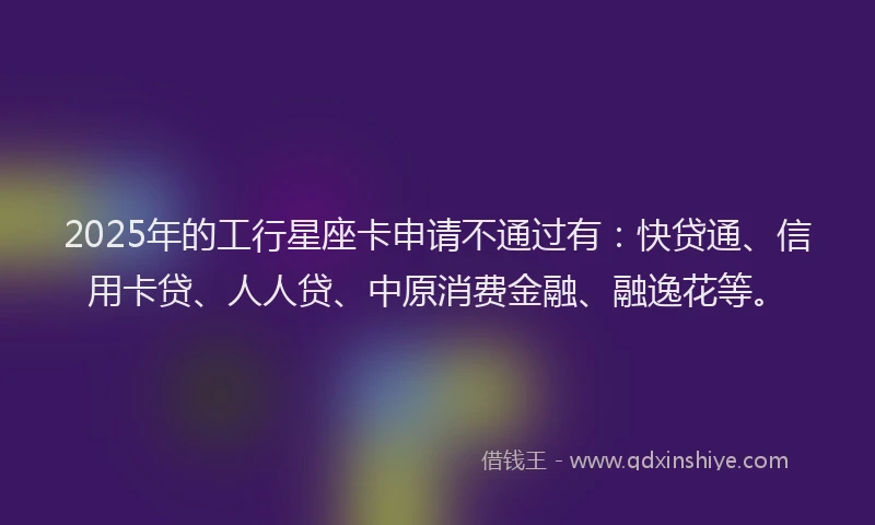 2025年的工行星座卡申请不通过有：快贷通、信用卡贷、人人贷、中原消费金融、融逸花等。