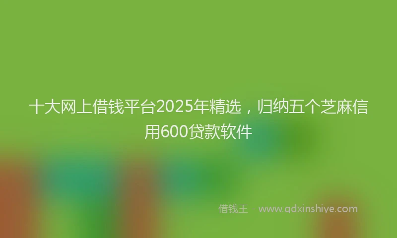 十大网上借钱平台2025年精选，归纳五个芝麻信用600贷款软件