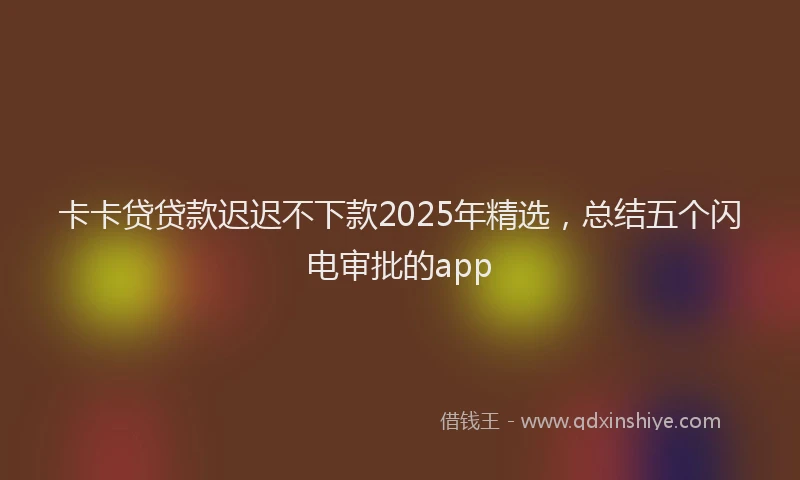 卡卡贷贷款迟迟不下款2025年精选，总结五个闪电审批的app