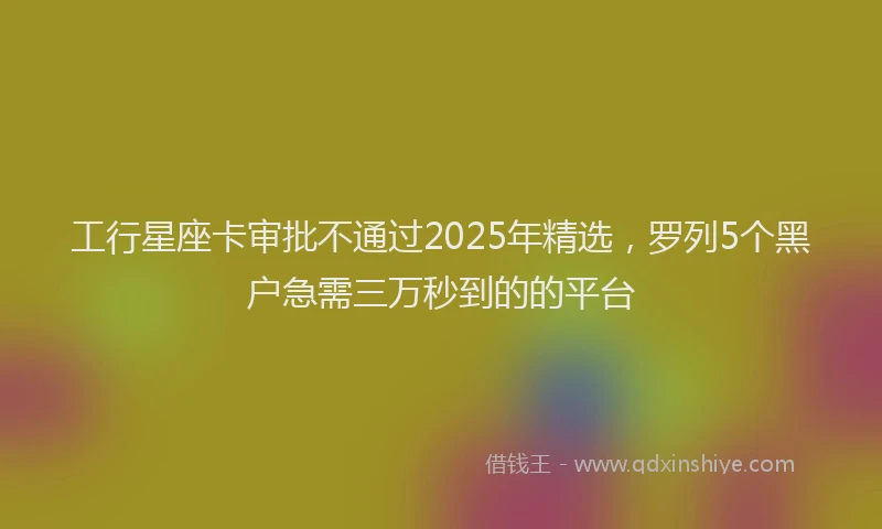 工行星座卡审批不通过2025年精选，罗列5个黑户急需三万秒到的的平台