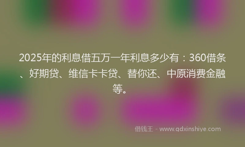 2025年的利息借五万一年利息多少有：360借条、好期贷、维信卡卡贷、替你还、中原消费金融等。