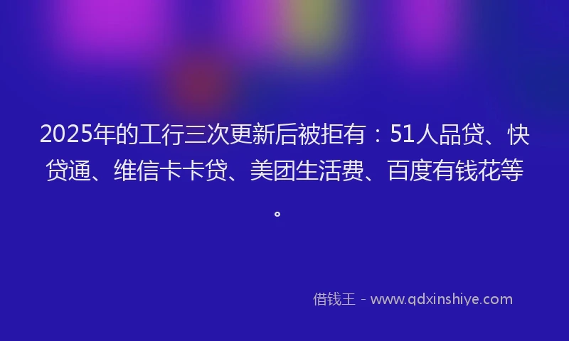 2025年的工行三次更新后被拒有：51人品贷、快贷通、维信卡卡贷、美团生活费、百度有钱花等。