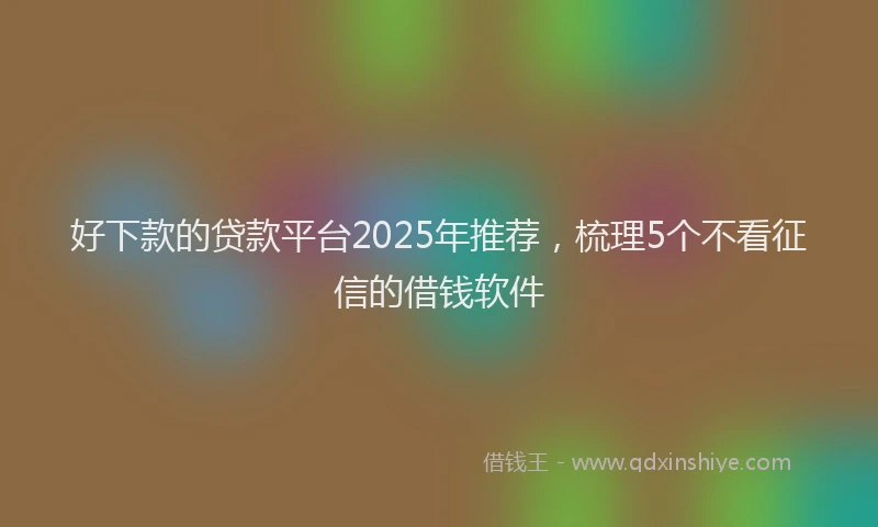 好下款的贷款平台2025年推荐，梳理5个不看征信的借钱软件