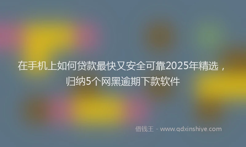 在手机上如何贷款最快又安全可靠2025年精选，归纳5个网黑逾期下款软件