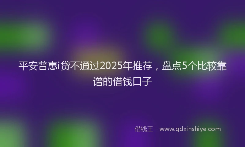 平安普惠i贷不通过2025年推荐，盘点5个比较靠谱的借钱口子