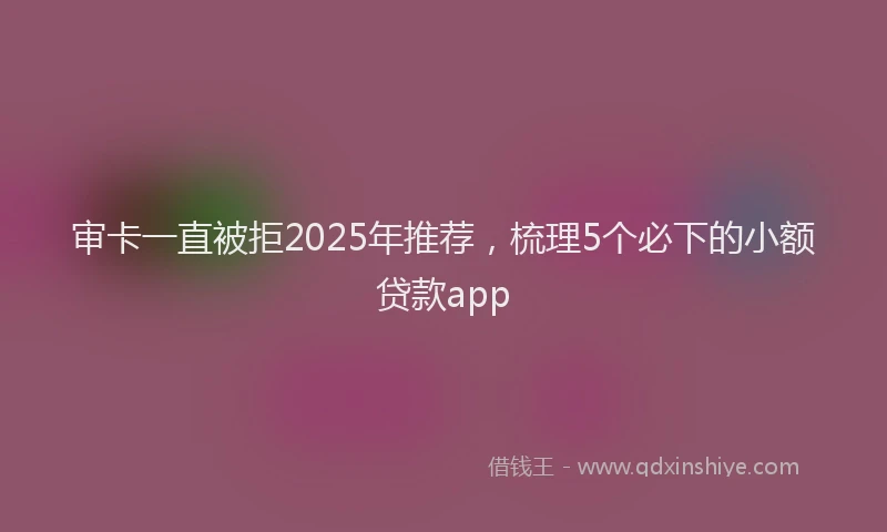 审卡一直被拒2025年推荐，梳理5个必下的小额贷款app