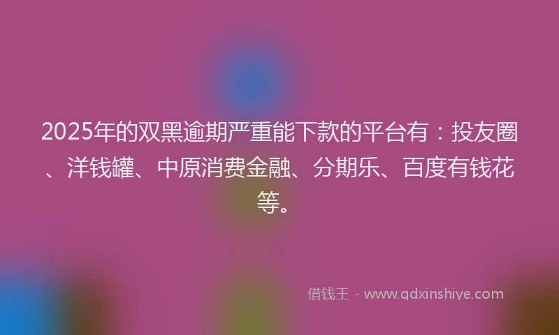 2025年的双黑逾期严重能下款的平台有：投友圈、洋钱罐、中原消费金融、分期乐、百度有钱花等。