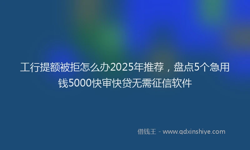 工行提额被拒怎么办2025年推荐，盘点5个急用钱5000快审快贷无需征信软件