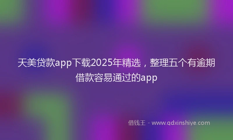 天美贷款app下载2025年精选，整理五个有逾期借款容易通过的app