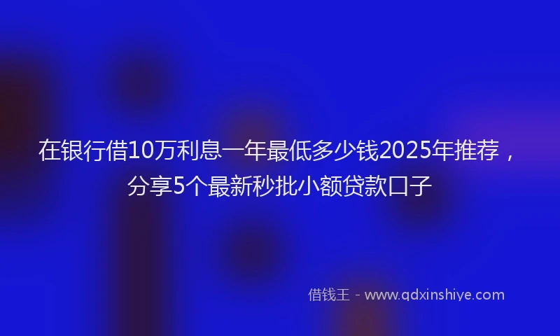 在银行借10万利息一年最低多少钱2025年推荐，分享5个最新秒批小额贷款口子